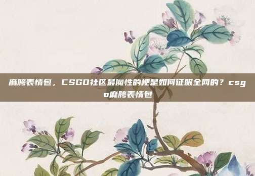 麻胯表情包,CSGO社区最魔性的梗是如何征服全网的?csgo麻胯表情包