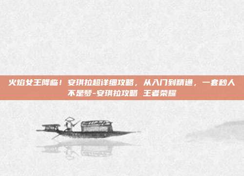 火焰女王降临！安琪拉超详细攻略，从入门到精通，一套秒人不是梦-安琪拉攻略 王者荣耀