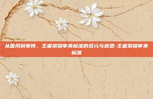 从国风到赛博,王者荣耀审美标准的多元与迷思-王者荣耀审美标准