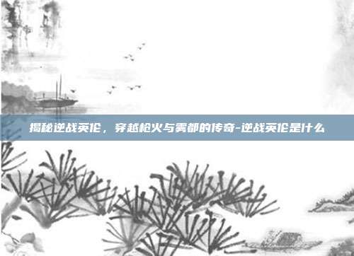 揭秘逆战英伦,穿越枪火与雾都的传奇-逆战英伦是什么