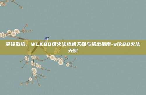 掌控烈焰,WLK80级火法终极天赋与输出指南-wlk80火法天赋
