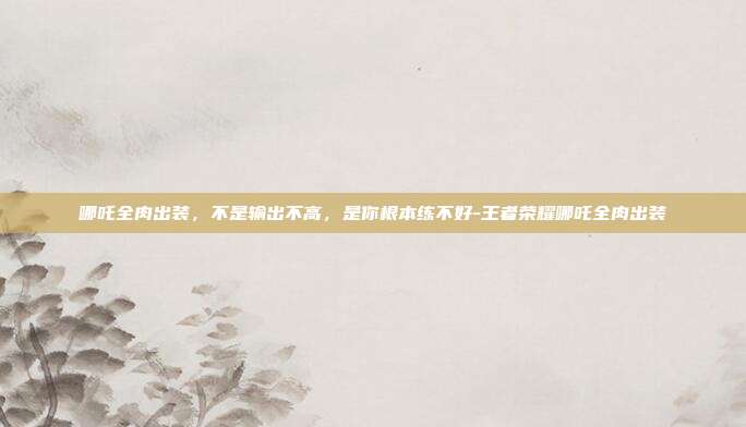 哪吒全肉出装,不是输出不高,是你根本练不好-王者荣耀哪吒全肉出装