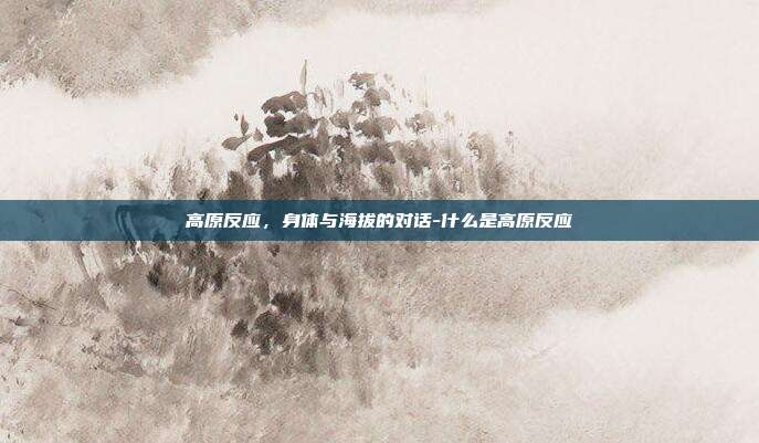高原反应，身体与海拔的对话-什么是高原反应