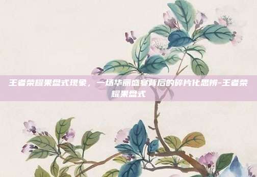 王者荣耀果盘式现象，一场华丽盛宴背后的碎片化思辨-王者荣耀果盘式