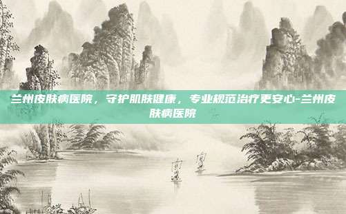 兰州皮肤病医院，守护肌肤健康，专业规范治疗更安心-兰州皮肤病医院