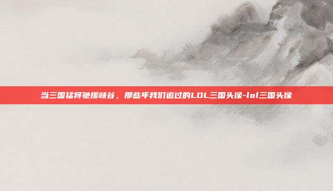 当三国猛将驰援峡谷，那些年我们追过的LOL三国头像-lol三国头像