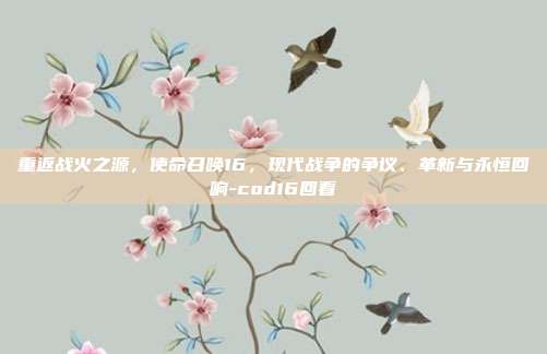 重返战火之源，使命召唤16，现代战争的争议、革新与永恒回响-cod16回看