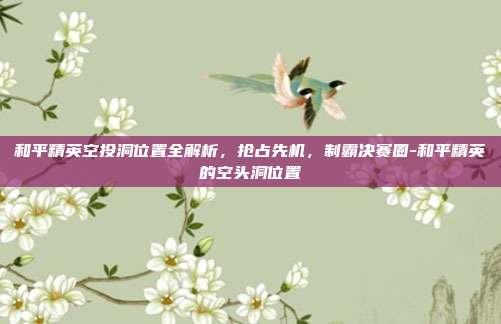 和平精英空投洞位置全解析，抢占先机，制霸决赛圈-和平精英的空头洞位置
