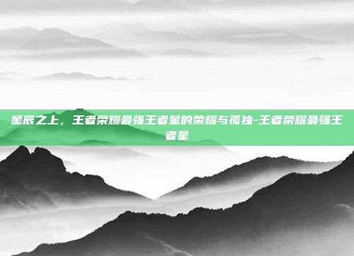 星辰之上，王者荣耀最强王者星的荣耀与孤独-王者荣耀最强王者星