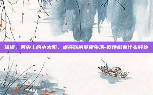 辣椒，舌尖上的小太阳，点亮你的健康生活-吃辣椒有什么好处