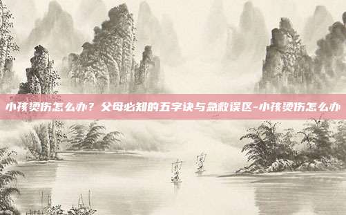 小孩烫伤怎么办?父母必知的五字诀与急救误区-小孩烫伤怎么办