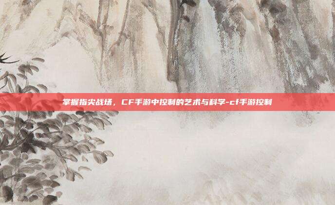 掌握指尖战场,CF手游中控制的艺术与科学-cf手游控制