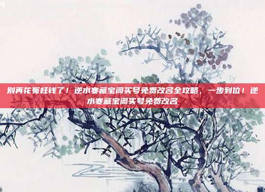别再花冤枉钱了！逆水寒藏宝阁买号免费改名全攻略，一步到位！逆水寒藏宝阁买号免费改名