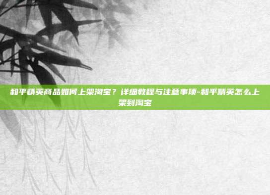 和平精英商品如何上架淘宝？详细教程与注意事项-和平精英怎么上架到淘宝