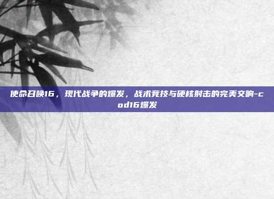 使命召唤16,现代战争的爆发,战术竞技与硬核射击的完美交响-cod16爆发