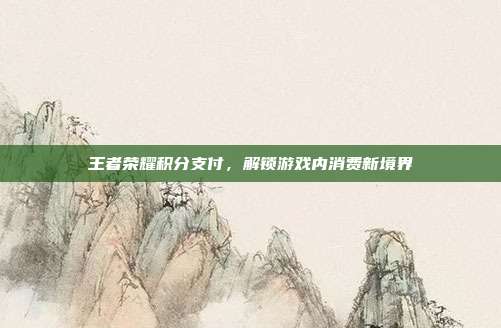 王者荣耀积分支付,解锁游戏内消费新境界