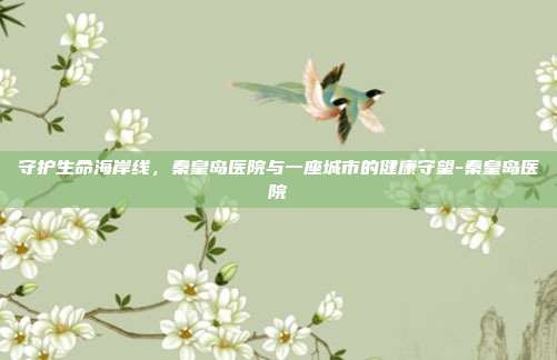 守护生命海岸线,秦皇岛医院与一座城市的健康守望-秦皇岛医院