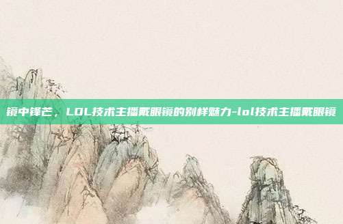 镜中锋芒，LOL技术主播戴眼镜的别样魅力-lol技术主播戴眼镜