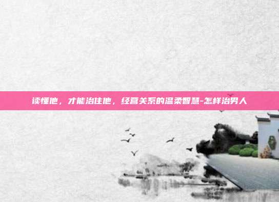 读懂他，才能治住他，经营关系的温柔智慧-怎样治男人