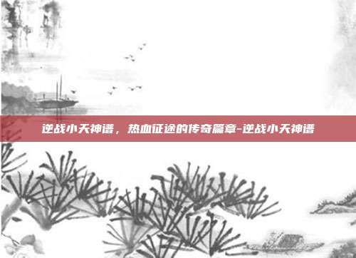 逆战小天神谱，热血征途的传奇篇章-逆战小天神谱