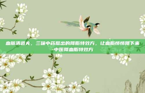血脉清道夫,三味中药熬出的降脂特效方,让血脂悄悄降下来-中医降血脂特效方