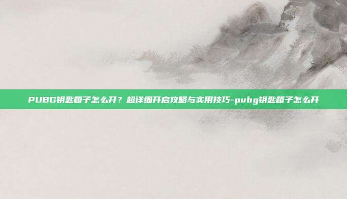 PUBG钥匙箱子怎么开？超详细开启攻略与实用技巧-pubg钥匙箱子怎么开