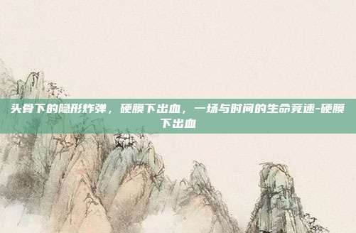头骨下的隐形炸弹，硬膜下出血，一场与时间的生命竞速-硬膜下出血