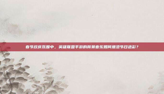 春节欢庆氛围中,英雄联盟手游的背景音乐如何增添节日色彩?