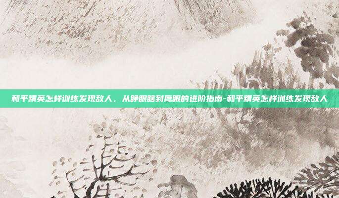 和平精英怎样训练发现敌人，从睁眼瞎到鹰眼的进阶指南-和平精英怎样训练发现敌人