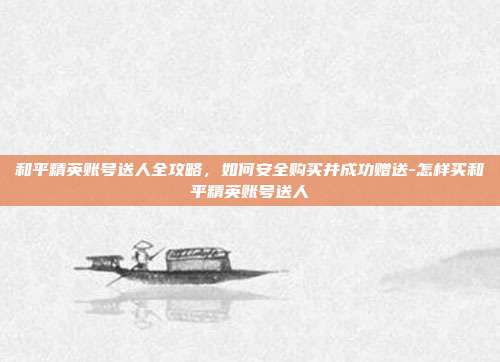和平精英账号送人全攻略，如何安全购买并成功赠送-怎样买和平精英账号送人
