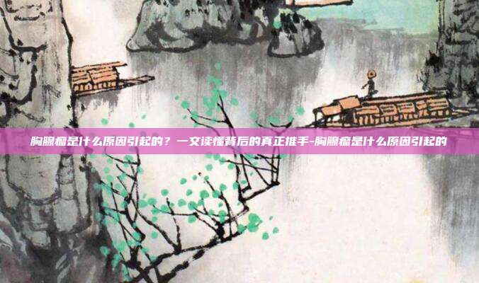 胸腺瘤是什么原因引起的?一文读懂背后的真正推手-胸腺瘤是什么原因引起的