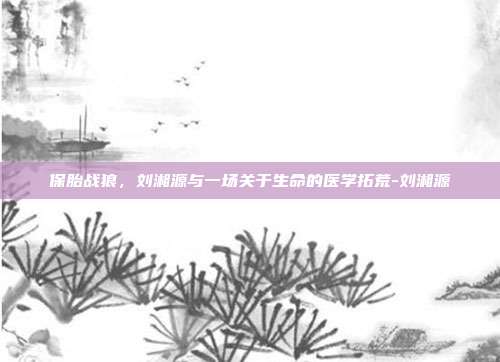 保胎战狼，刘湘源与一场关于生命的医学拓荒-刘湘源