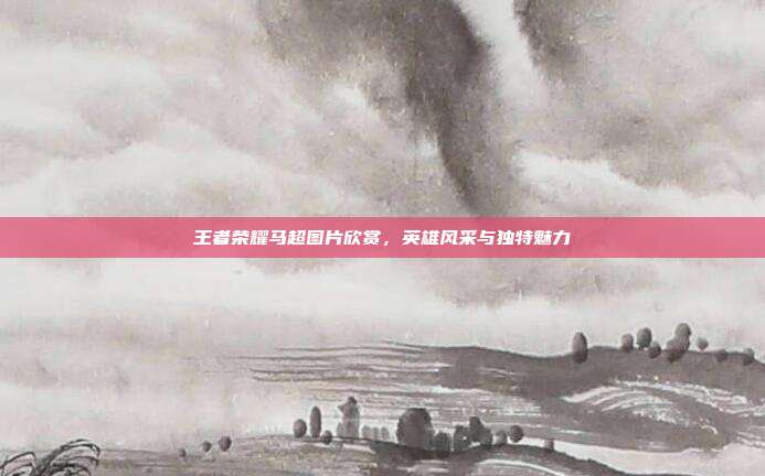 王者荣耀马超图片欣赏，英雄风采与独特魅力