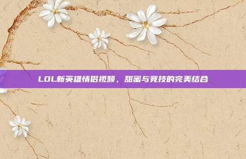LOL新英雄情侣视频，甜蜜与竞技的完美结合