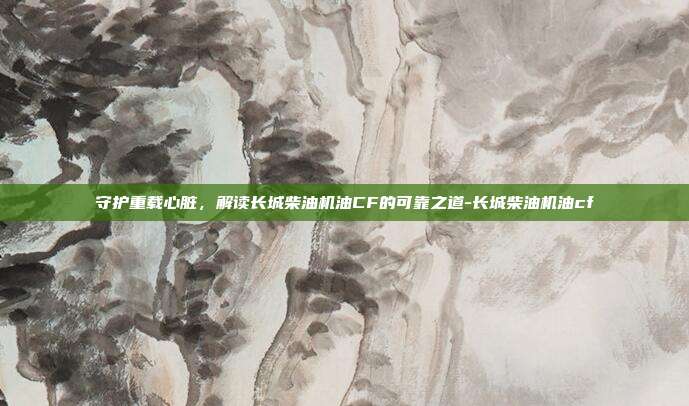 守护重载心脏，解读长城柴油机油CF的可靠之道-长城柴油机油cf