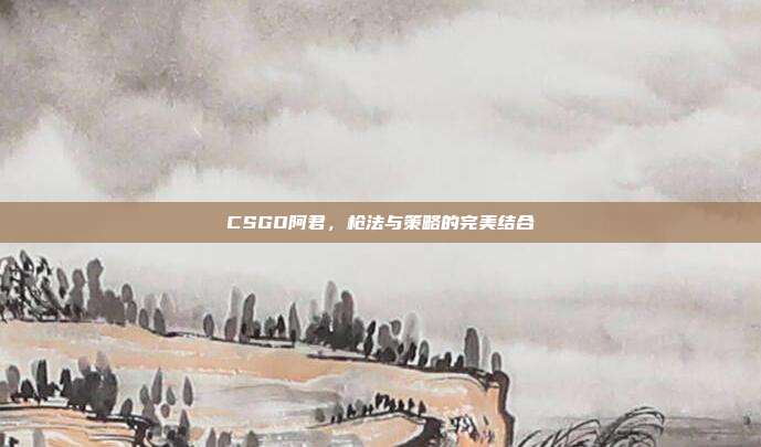 CSGO阿君，枪法与策略的完美结合