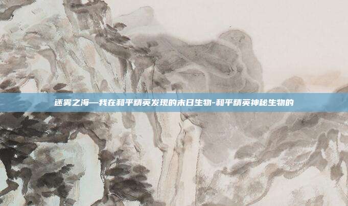 迷雾之海—我在和平精英发现的末日生物-和平精英神秘生物的
