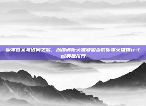 版本答案与破局之匙,深度解析英雄联盟当前版本英雄排行-lol英雄排行