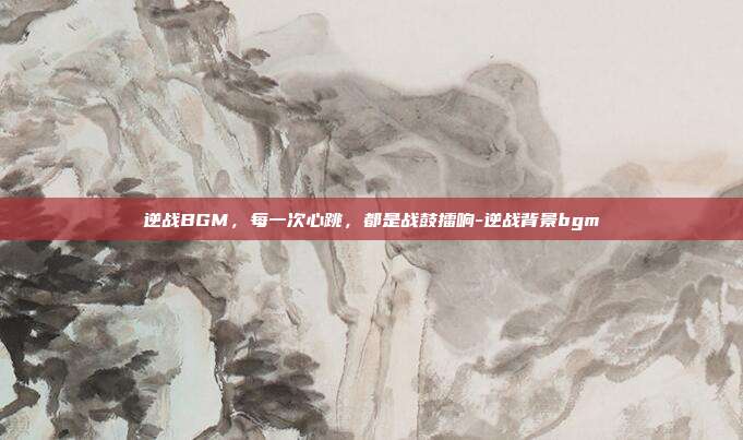 逆战BGM，每一次心跳，都是战鼓擂响-逆战背景bgm