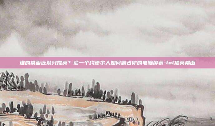 谁的桌面还没只提莫？论一个约德尔人如何霸占你的电脑屏幕-lol提莫桌面