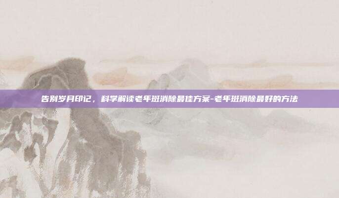 告别岁月印记，科学解读老年斑消除最佳方案-老年斑消除最好的方法