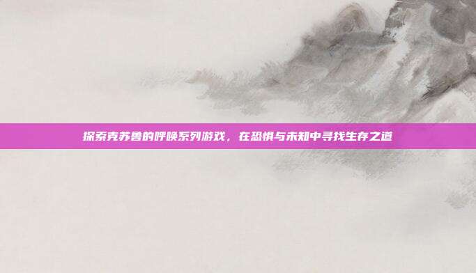 探索克苏鲁的呼唤系列游戏，在恐惧与未知中寻找生存之道