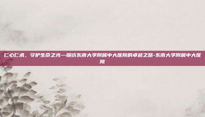 仁心仁术，守护生命之光—探访东南大学附属中大医院的卓越之路-东南大学附属中大医院