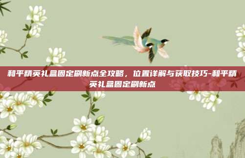 和平精英礼盒固定刷新点全攻略,位置详解与获取技巧-和平精英礼盒固定刷新点