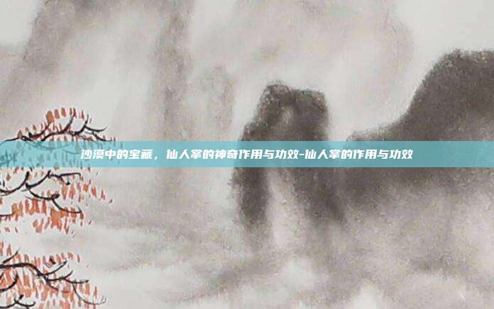 沙漠中的宝藏，仙人掌的神奇作用与功效-仙人掌的作用与功效