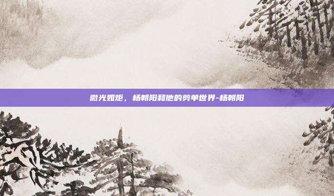 微光如炬，杨朝阳和他的剪单世界-杨朝阳