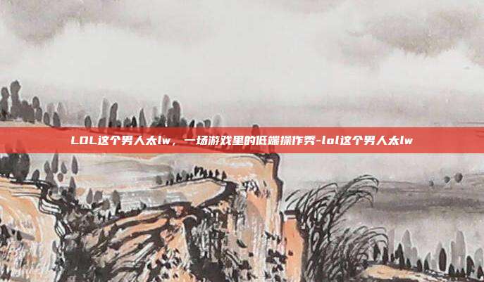 LOL这个男人太lw，一场游戏里的低端操作秀-lol这个男人太lw