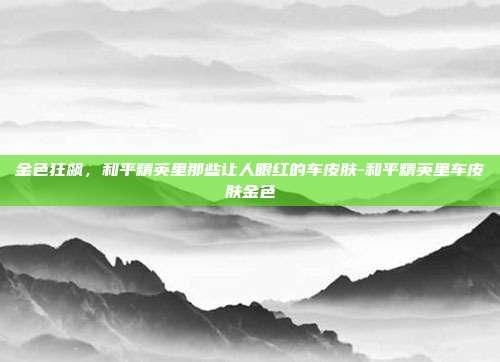 金色狂飙，和平精英里那些让人眼红的车皮肤-和平精英里车皮肤金色