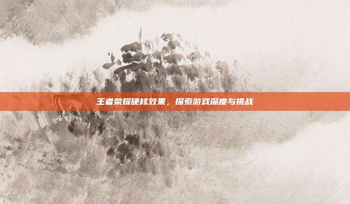 王者荣耀硬核效果,探索游戏深度与挑战