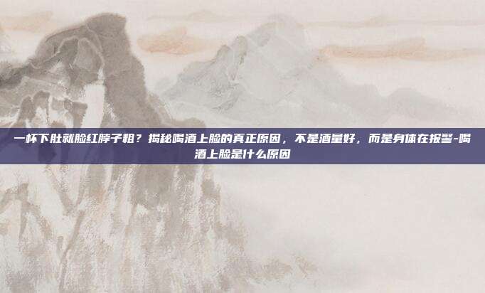 一杯下肚就脸红脖子粗？揭秘喝酒上脸的真正原因，不是酒量好，而是身体在报警-喝酒上脸是什么原因